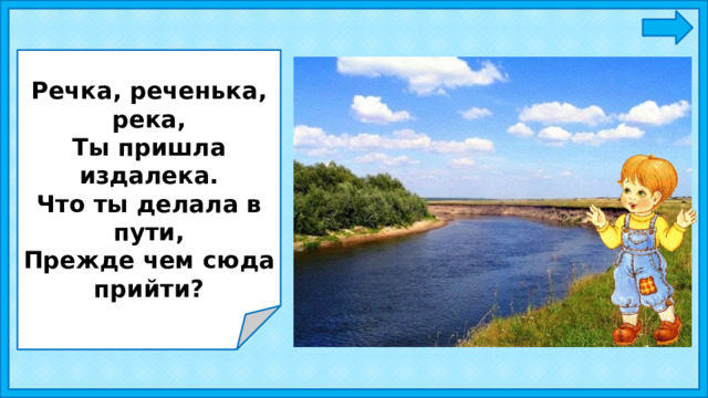 Речка, реченька, река, Ты пришла издалека. Что ты делала в пути, Прежде чем сюда прийти? 