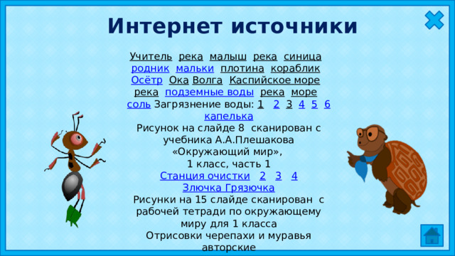 Интернет источники Учитель  река  малыш  река  синица  родник  мальки  плотина  кораблик  Осётр  Ока  Волга  Каспийское море  река  подземные воды  река  море  соль  Загрязнение воды: 1  2  3  4  5  6 капелька Рисунок на слайде 8 сканирован с учебника А.А.Плешакова «Окружающий мир», 1 класс, часть 1 Станция очистки  2  3  4 Злючка Грязючка Рисунки на 15 слайде сканирован с рабочей тетради по окружающему миру для 1 класса Отрисовки черепахи и муравья авторские 