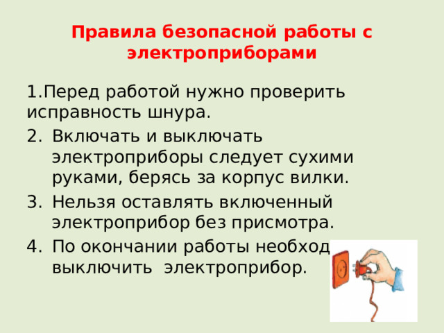 Правила безопасной работы с электроприборами 1.Перед работой нужно проверить исправность шнура. Включать и выключать электроприборы следует сухими руками, берясь за корпус вилки. Нельзя оставлять включенный электроприбор без присмотра. По окончании работы необходимо выключить электроприбор. 