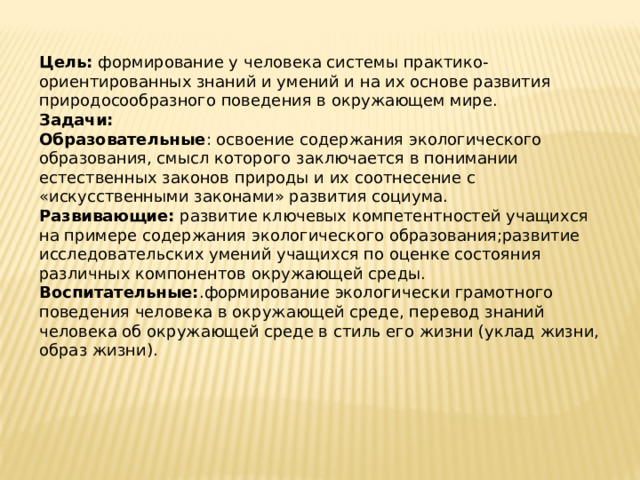Цель:  формирование у человека системы практико-ориентированных знаний и умений и на их основе развития природосообразного поведения в окружающем мире. Задачи: Образовательные : освоение содержания экологического образования, смысл которого заключается в понимании естественных законов природы и их соотнесение с «искусственными законами» развития социума. Развивающие:  развитие ключевых компетентностей учащихся на примере содержания экологического образования;развитие исследовательских умений учащихся по оценке состояния различных компонентов окружающей среды. Воспитательные: .формирование экологически грамотного поведения человека в окружающей среде, перевод знаний человека об окружающей среде в стиль его жизни (уклад жизни, образ жизни). 