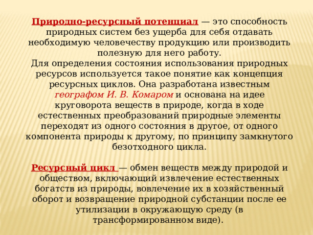 Природно-ресурсный потенциал — это способность природных систем без ущерба для себя отдавать необходимую человечеству продукцию или производить полезную для него работу. Для определения состояния использования природных ресурсов используется такое понятие как концепция ресурсных циклов. Она разработана известным географом И. В. Комаром и основана на идее круговорота веществ в природе, когда в ходе естественных преобразований природные элементы переходят из одного состояния в другое, от одного компонента природы к другому, по принципу замкнутого безотходного цикла. Ресурсный цикл — обмен веществ между природой и обществом, включающий извлечение естественных богатств из природы, вовлечение их в хозяйственный оборот и возвращение природной субстанции после ее утилизации в окружающую среду (в трансформированном виде). 