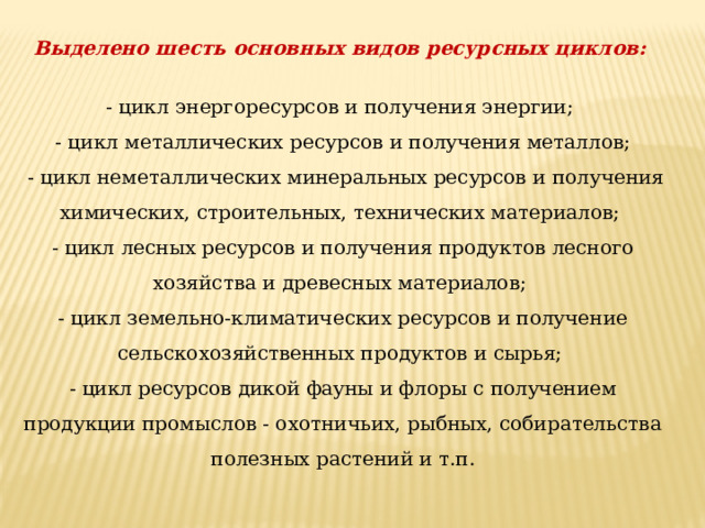 Выделено шесть основных видов ресурсных циклов:  - цикл энергоресурсов и получения энергии; - цикл металлических ресурсов и получения металлов;  - цикл неметаллических минеральных ресурсов и получения химических, строительных, технических материалов; - цикл лесных ресурсов и получения продуктов лесного хозяйства и древесных материалов; - цикл земельно-климатических ресурсов и получение сельскохозяйственных продуктов и сырья; - цикл ресурсов дикой фауны и флоры с получением продукции промыслов - охотничьих, рыбных, собирательства полезных растений и т.п. 
