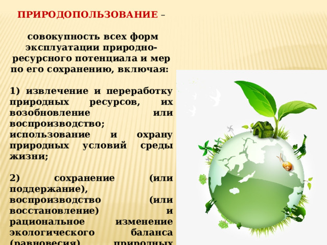 ПРИРОДОПОЛЬЗОВАНИЕ –  совокупность всех форм эксплуатации природно-ресурсного потенциала и мер по его сохранению, включая:  1) извлечение и переработку природных ресурсов, их возобновление или воспроизводство; использование и охрану природных условий среды жизни;  2) сохранение (или поддержание), воспроизводство (или восстановление) и рациональное изменение экологического баланса (равновесия) природных систем, что служит основой сохранения природно-ресурсного потенциала развития общества. 