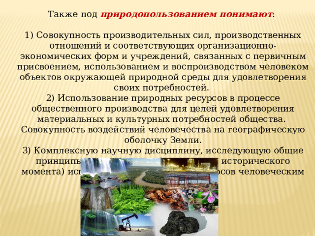Также под природопользованием понимают : 1) Совокупность производительных сил, производственных отношений и соответствующих организационно-экономических форм и учреждений, связанных с первичным присвоением, использованием и воспроизводством человеком объектов окружающей природной среды для удовлетворения своих потребностей. 2) Использование природных ресурсов в процессе общественного производства для целей удовлетворения материальных и культурных потребностей общества. Совокупность воздействий человечества на географическую оболочку Земли. 3) Комплексную научную дисциплину, исследующую общие принципы рационального (для данного исторического момента) использования природных ресурсов человеческим обществом. 