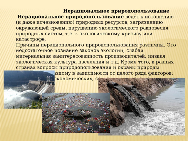  Нерациональное природопользование   Нерациональное природопользование  ведёт к истощению (и даже исчезновению) природных ресурсов, загрязнению окружающей среды, нарушению экологического равновесия природных систем, т.е. к экологическому кризису или катастрофе. Причины нерационального природопользования различны. Это недостаточное познание законов экологии, слабая материальная заинтересованность производителей, низкая экологическая культура населения и т.д. Кроме того, в разных странах вопросы природопользования и охраны природы решаются по-разному в зависимости от целого ряда факторов: политических, экономических, социальных, нравственных и др. 