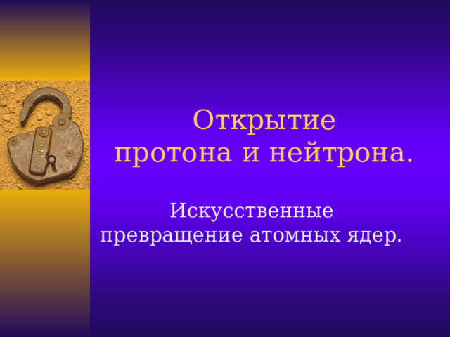 Открытие  протона и нейтрона. Искусственные превращение атомных ядер.  