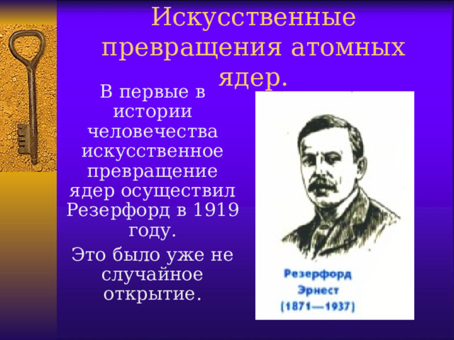 Искусственные превращения атомных ядер. В первые в истории человечества искусственное превращение ядер осуществил Резерфорд в 1919 году. Это было уже не случайное открытие.  