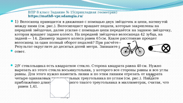   ВПР 8 класс Задание № 15(прикладная геометрия)  https://math8-vpr.sdamgia.ru / 1) Велосипед приводится в движение с помощью двух звёздочек и цепи, натянутой между ними (см. рис.). Велосипедист вращает педали, которые закреплены на передней звёздочке, далее усилие с помощью цепи передаётся на заднюю звёздочку, которая вращает заднее колесо. На передней звёздочке велосипеда 42 зубца, на задней — 14. Диаметр заднего колеса равен 65 см. Какое расстояние проедет велосипед за один полный оборот педалей? При расчёте округлите π до 3,14. Результат округлите до десятых долей метра. Запишите решение и ответ. 2)У стекольщика есть квадратное стекло. Сторона квадрата равна 40 см. Нужно вырезать из этого стекла восьмиугольник, у которого все стороны равны и все углы равны. Для этого нужно наметить линии и по этим линиям отрезать от квадрата четыре одинаковых прямоугольных треугольника по углам (см. рис.). Найдите приближённо длину катета одного такого треугольника в миллиметрах, считая, что   равен 1,41. 