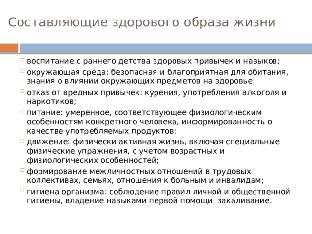 Составляющие здорового образа жизни   воспитание с раннего детства здоровых привычек и навыков; окружающая среда: безопасная и благоприятная для обитания, знания о влиянии окружающих предметов на здоровье; отказ от вредных привычек: курения, употребления алкоголя и наркотиков; питание: умеренное, соответствующее физиологическим особенностям конкретного человека, информированность о качестве употребляемых продуктов; движение: физически активная жизнь, включая специальные физические упражнения, с учетом возрастных и физиологических особенностей; формирование межличностных отношений в трудовых коллективах, семьях, отношения к больным и инвалидам; гигиена организма: соблюдение правил личной и общественной гигиены, владение навыками первой помощи; закаливание. 