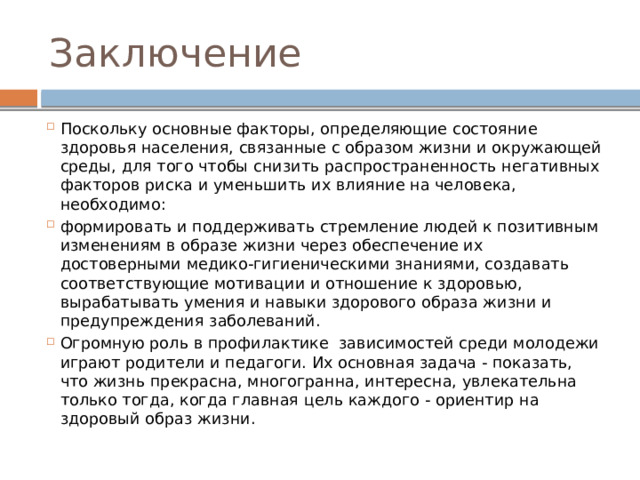 Заключение Поскольку основные факторы, определяющие состояние здоровья населения, связанные с образом жизни и окружающей среды, для того чтобы снизить распространенность негативных факторов риска и уменьшить их влияние на человека, необходимо: формировать и поддерживать стремление людей к позитивным изменениям в образе жизни через обеспечение их достоверными медико-гигиеническими знаниями, создавать соответствующие мотивации и отношение к здоровью, вырабатывать умения и навыки здорового образа жизни и предупреждения заболеваний. Огромную роль в профилактике зависимостей среди молодежи играют родители и педагоги. Их основная задача - показать, что жизнь прекрасна, многогранна, интересна, увлекательна только тогда, когда главная цель каждого - ориентир на здоровый образ жизни. 