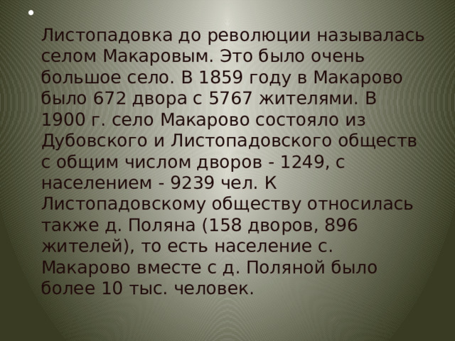  Листопадовка до революции называлась селом Макаровым. Это было очень большое село. В 1859 году в Макарово было 672 двора с 5767 жителями. В 1900 г. село Макарово состояло из Дубовского и Листопадовского обществ с общим числом дворов - 1249, с населением - 9239 чел. К Листопадовскому обществу относилась также д. Поляна (158 дворов, 896 жителей), то есть население с. Макарово вместе с д. Поляной было более 10 тыс. человек. 