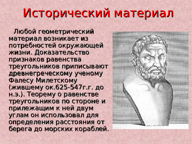  Исторический материал Любой геометрический материал возникает из потребностей окружающей жизни. Доказательство признаков равенства треугольников приписывают древнегреческому ученому Фалесу Милетскому (жившему ок.625-547г.г. до н.э.). Теорему о равенстве треугольников по стороне и прилежащим к ней двум углам он использовал для определения расстояния от берега до морских кораблей. 