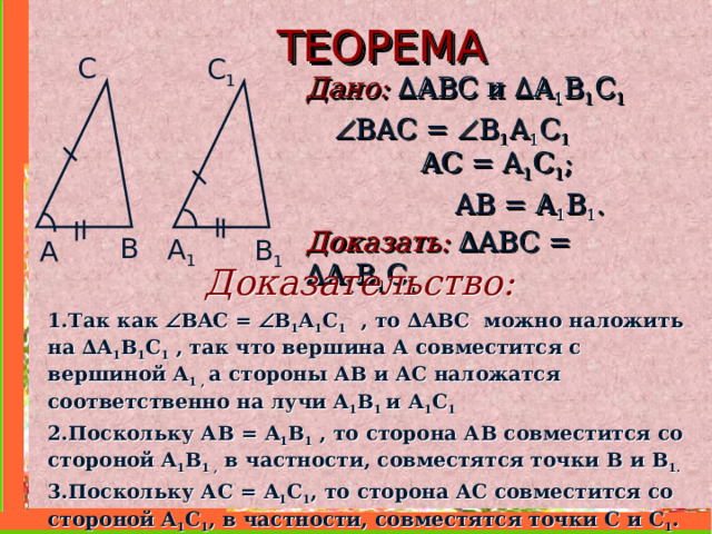 ТЕОРЕМА С C 1 Дано: ∆ ABC и  ∆ A 1 B 1 C 1     В A С =  B 1 A 1 C 1   AC = A 1 C 1 ;   AB = A 1 B 1 . Доказать:  ∆ ABC =  ∆ A 1 B 1 C 1  B A 1 B 1 A Доказательство: 1.Так как  В A С =  B 1 A 1 C 1  , то ∆ ABC можно наложить на ∆ A 1 B 1 C 1  , так что вершина А совместится с вершиной A 1 , а стороны АВ и АС наложатся соответственно на лучи A 1 B 1 и  A 1 C 1  2.Поскольку АВ = A 1 B 1 , то сторона АВ совместится со стороной A 1 B 1 , в частности, совместятся точки В и B 1 . 3.Поскольку АС = A 1 C 1 , то сторона АС совместится со стороной A 1 C 1 , в частности, совместятся точки С и C 1 . Следовательно, совместятся стороны ВС и В 1 C 1 .    