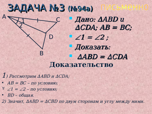 ЗАДАЧА №3 (№94а) A Дано: ∆ ABD u ∆ CDA ; AB = BC;  1 =  2 ;  Доказать: ∆ ABD = ∆ CDA C 1 2 D B Доказательство 1 ) Рассмотрим ∆ ABD и  ∆ CDA; AB = BC – по условию;  1 =  2 – по условию; BD – общая. 2) Значит, ∆ ABD = ∆ CBD по двум сторонам и углу между ними.  