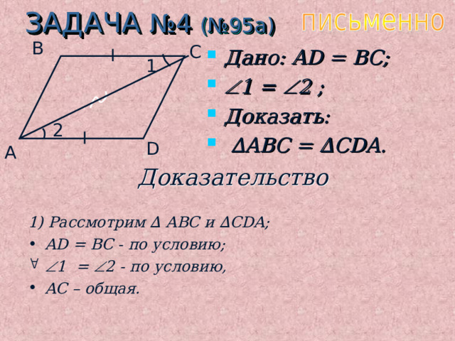 ЗАДАЧА №4 (№95 a ) B C Дано: AD = BC;  1 =  2 ;  Доказать:  ∆ ABC = ∆ CDA. 1 2 D A Доказательство 1) Рассмотрим ∆ ABC и  ∆ CDA; AD = BC - по условию;   1 =  2 - по условию, AC – общая. 