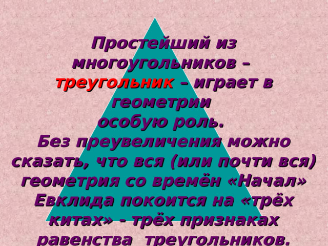 Простейший из многоугольников – треугольник  – играет в геометрии особую роль.  Без преувеличения можно сказать, что вся (или почти вся)  геометрия со времён «Начал» Евклида покоится на «трёх китах» - трёх признаках равенства треугольников.  