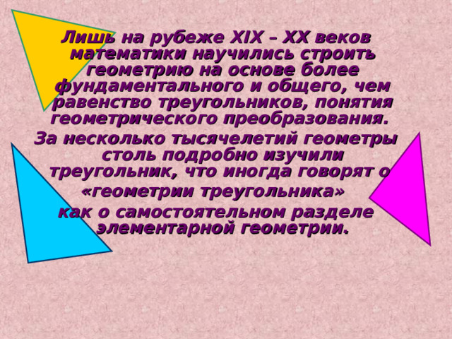 Лишь на рубеже XIX – XX веков математики научились строить геометрию на основе более фундаментального и общего, чем равенство треугольников, понятия геометрического преобразования. За несколько тысячелетий геометры столь подробно изучили треугольник, что иногда говорят о «геометрии треугольника» как о самостоятельном разделе элементарной геометрии. 
