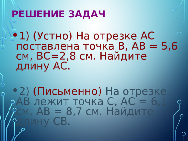 Решение задач  1) (Устно) На отрезке АС поставлена точка В, АВ = 5,6 см, ВС=2,8 см. Найдите длину АС. 2) (Письменно) На отрезке АВ лежит точка С, АС = 6,1 см, АВ = 8,7 см. Найдите длину СВ. 