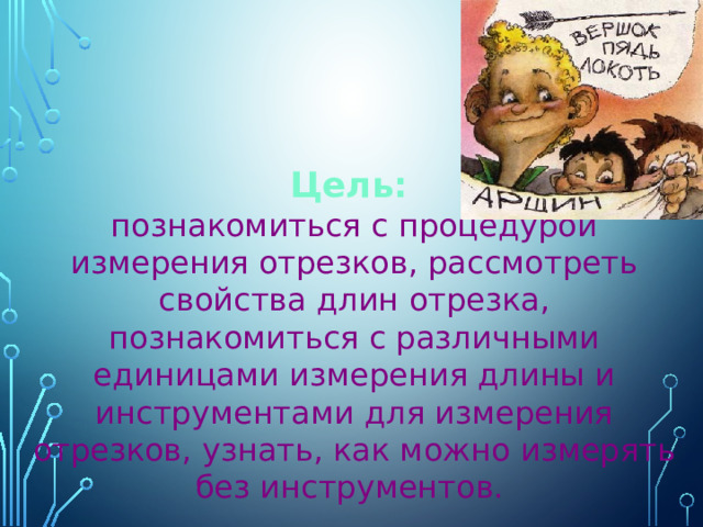 Цель:  познакомиться с процедурой измерения отрезков, рассмотреть свойства длин отрезка, познакомиться с различными единицами измерения длины и инструментами для измерения отрезков, узнать, как можно измерять без инструментов. 