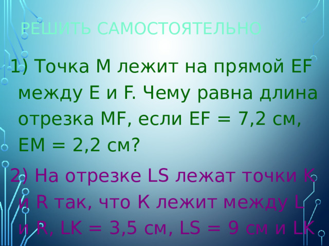 Решить самостоятельно 1) Точка М лежит на прямой ЕF между Е и F. Чему равна длина отрезка МF, если EF = 7,2 cм, EM = 2,2 cм? 2) На отрезке LS лежат точки K и R так, что К лежит между L и R, LK = 3,5 см, LS = 9 см и LK = KR. Найти RS. 