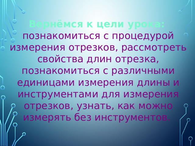 Вернёмся к цели урока:  познакомиться с процедурой измерения отрезков, рассмотреть свойства длин отрезка, познакомиться с различными единицами измерения длины и инструментами для измерения отрезков, узнать, как можно измерять без инструментов. 