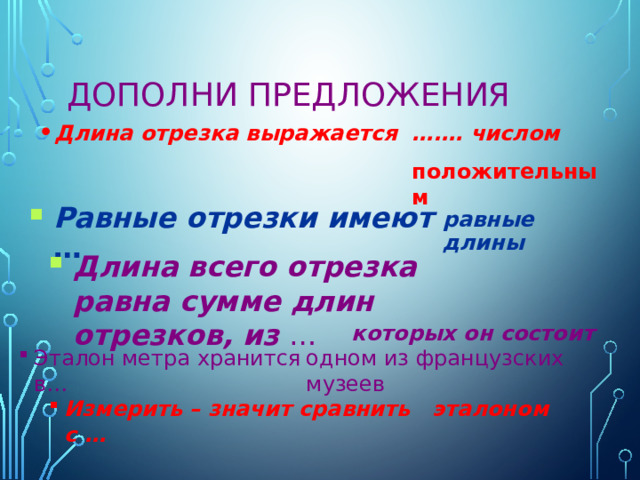 Дополни предложения Длина отрезка выражается ….… числом положительным Равные отрезки имеют … равные длины Длина всего отрезка равна сумме длин отрезков, из … которых он состоит Эталон метра хранится в… одном из французских музеев Измерить – значит сравнить с … эталоном 