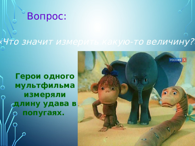 Вопрос: «Что значит измерить какую-то величину?» Герои одного мультфильма измеряли длину удава в попугаях. 