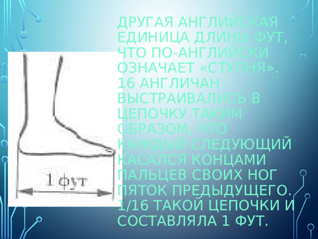 Другая английская единица длины ФУТ, что по-английски означает «ступня». 16 англичан выстраивались в цепочку таким образом, что каждый следующий касался концами пальцев своих ног пяток предыдущего. 1/16 такой цепочки и составляла 1 фут. 