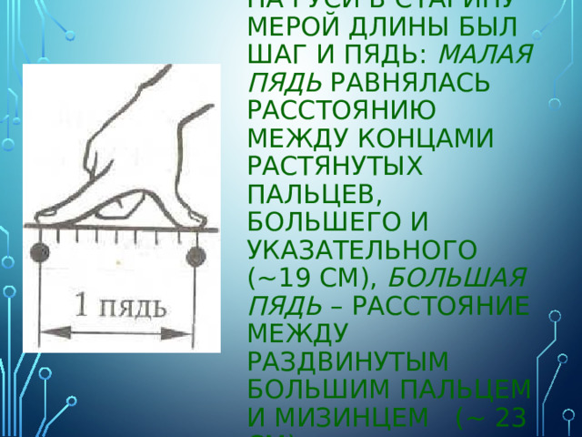 На Руси в старину мерой длины был ШАГ и ПЯДЬ: Малая пядь равнялась расстоянию между концами растянутых пальцев, большего и указательного (~19 см), большая пядь – расстояние между раздвинутым большим пальцем и мизинцем (~ 23 см) 
