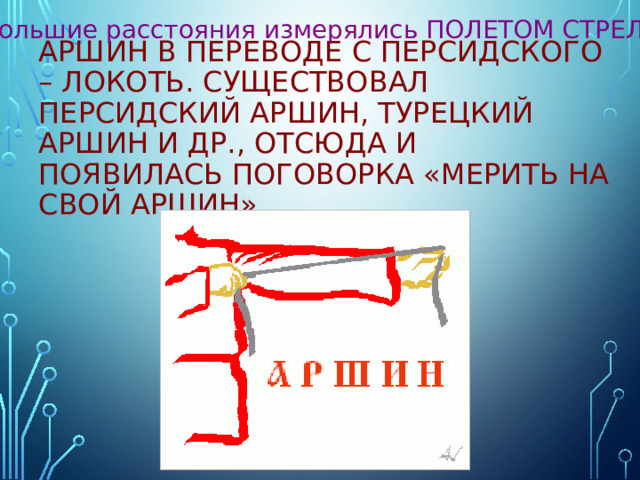 Большие расстояния измерялись ПОЛЕТОМ СТРЕЛЫ. АРШИН в переводе с персидского – локоть. Существовал персидский аршин, турецкий аршин и др., отсюда и появилась поговорка «Мерить на свой аршин». 