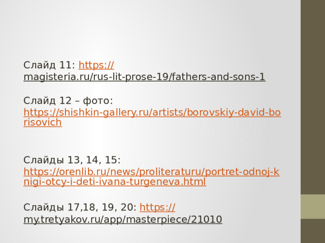 Слайд 11: https:// magisteria.ru/rus-lit-prose-19/fathers-and-sons-1    Слайд 12 – фото: https://shishkin-gallery.ru/artists/borovskiy-david-borisovich    Слайды 13, 14, 15: https://orenlib.ru/news/proliteraturu/portret-odnoj-knigi-otcy-i-deti-ivana-turgeneva.html  Слайды 17,18, 19, 20: https:// my.tretyakov.ru/app/masterpiece/21010  