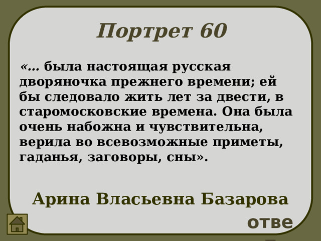 Портрет 60 «… была настоящая русская дворяночка прежнего времени; ей бы следовало жить лет за двести, в старомосковские времена. Она была очень набожна и чувствительна, верила во всевозможные приметы, гаданья, заговоры, сны». Арина Власьевна Базарова ответ 