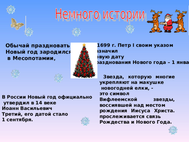 Обычай праздновать Новый год зародился  в Месопотамии , в 1699 г. Петр I своим указом назначил новую дату празднования Нового года – 1 января ,  Звезда, которую многие укрепляют на макушке  новогодней елки, - это символ Вифлеемской звезды, воссиявшей над местом рождения Иисуса Христа. прослеживается связь Рождества и Нового Года.  В России Новый год официально  утвердил в 14 веке Иоанн Васильевич Третий, его датой стало 1 сентября. 