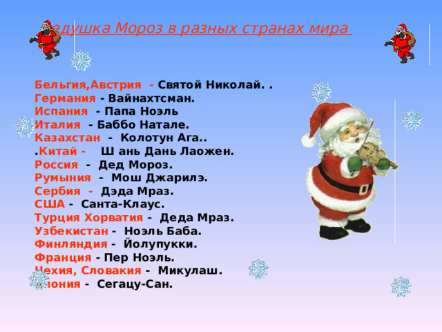 Дедушка Мороз в разных странах мира Бельгия,Австрия - Святой Николай. .  Германия - Вайнахтсман.  Испания - Папа Ноэль  Италия - Баббо Натале.  Казахстан - Колотун Ага..  . Китай - Ш ань Дань Лаожен. Россия - Дед Мороз.  Румыния - Мош Джарилэ. Сербия - Дэда Мраз.  США - Санта-Клаус.  Турция Хорватия - Деда Мраз.  Узбекистан - Ноэль Баба.  Финляндия - Йолупукки.  Франция - Пер Ноэль. Чехия, Словакия - Микулаш.  Япония - Сегацу-Сан.  