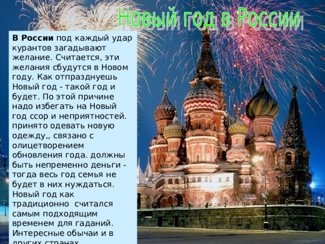 В России под каждый удар курантов загадывают желание. Считается, эти желания сбудутся в Новом году. Как отпразднуешь Новый год - такой год и будет. По этой причине надо избегать на Новый год ссор и неприятностей. принято одевать новую одежду,, связано с олицетворением обновления года. должны быть непременно деньги - тогда весь год семья не будет в них нуждаться. Новый год как традиционно считался самым подходящим временем для гаданий. Интересные обычаи и в других странах 