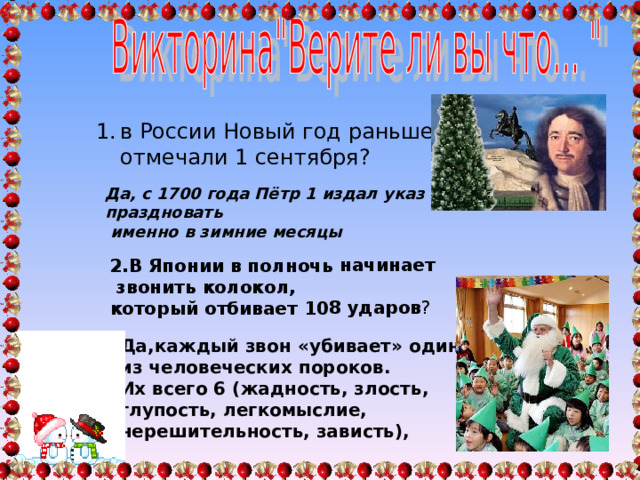2.В Японии в полночь начинает  звонить колокол, который отбивает 108 ударов ? Да,каждый звон «убивает» один из человеческих пороков. Их всего 6 (жадность, злость, глупость, легкомыслие, нерешительность, зависть), в России Новый год раньше отмечали 1 сентября ? в России Новый год раньше отмечали 1 сентября ? Да, с 1700 года Пётр 1 издал указ праздновать  именно в зимние месяцы 