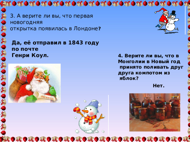 3. А верите ли вы, что первая новогодняя открытка появилась в Лондоне ? Да, её отправил в 1843 году по почте Генри Коул. 4. Верите ли вы, что в Монголии в Новый год  принято поливать друг друга компотом из  яблок? Нет. 