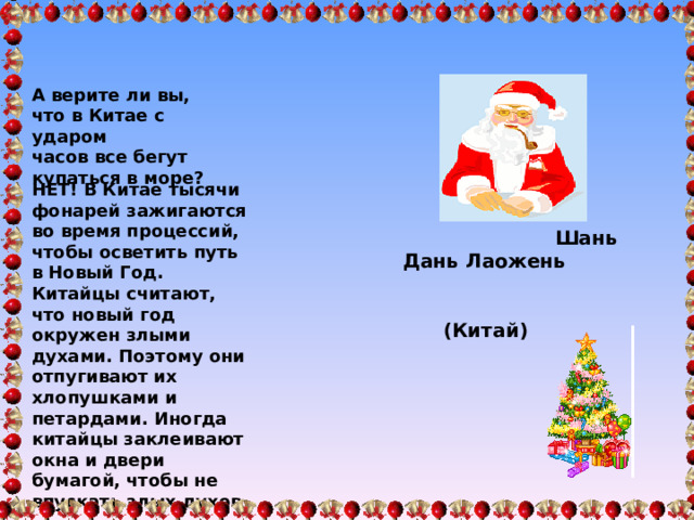 А верите ли вы, что в Китае с ударом часов все бегут купаться в море?  НЕТ! В Китае тысячи фонарей зажигаются во время процессий, чтобы осветить путь в Новый Год. Китайцы считают, что новый год окружен злыми духами. Поэтому они отпугивают их хлопушками и петардами. Иногда китайцы заклеивают окна и двери бумагой, чтобы не впускать злых духов   Шань Дань Лаожень  ( Китай)  