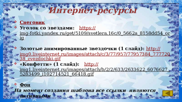 Интернет-ресурсы Снеговик Уголок со звездами: https:// img-fotki.yandex.ru/get/5109/svetlera.16c/0_5662a_8158dd54_orig  Золотые анимированные звездочки (1 слайд): http:// img0.liveinternet.ru/images/attach/c/3/77/957/77957384_77772038_zvezdochki.gif «Конфетти» (1 слайд): http:// img1.liveinternet.ru/images/attach/b/2/2/633/2633622_6076627_5283499_i102714521_66418.gif  Фон  На момент создания шаблона все ссылки являются активными  