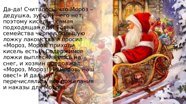 Да-да! Считалось, что Мороз – дедушка, зубов у него нет, поэтому кисель – самая подходящая еда! Глава семейства черпал большую ложку лакомства и просил «Мороз, Мороз, приходи кисель есть!» Содержимое ложки выплескивалось на снег, и хозяин продолжал: «Мороз, Мороз! Не морозь наш овес!» И дальше перечислялись все пожелания и наказы для Мороза. 