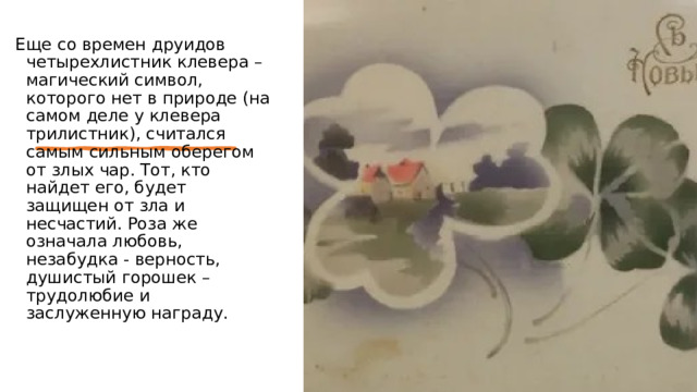 Еще со времен друидов четырехлистник клевера – магический символ, которого нет в природе (на самом деле у клевера трилистник), считался самым сильным оберегом от злых чар. Тот, кто найдет его, будет защищен от зла и несчастий. Роза же означала любовь, незабудка - верность, душистый горошек – трудолюбие и заслуженную награду. 