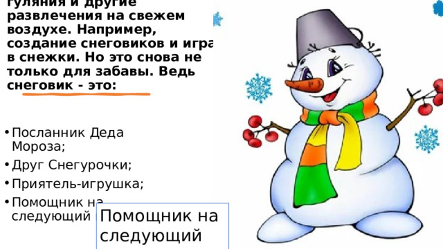 Кроме праздничного застолья в почете были маскарады, народные гуляния и другие развлечения на свежем воздухе. Например, создание снеговиков и игра в снежки. Но это снова не только для забавы. Ведь снеговик - это: Посланник Деда Мороза; Друг Снегурочки; Приятель-игрушка; Помощник на следующий год. Помощник на следующий год 