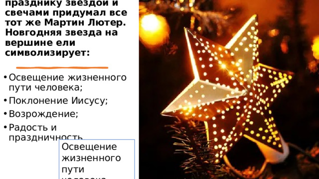   Украшать елку к празднику звездой и свечами придумал все тот же Мартин Лютер. Новгодняя звезда на вершине ели символизирует: Освещение жизненного пути человека; Поклонение Иисусу; Возрождение; Радость и праздничность.  Освещение жизненного пути человека 