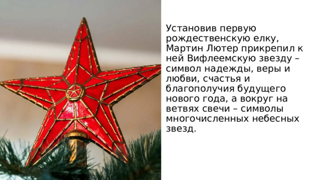 Установив первую рождественскую елку, Мартин Лютер прикрепил к ней Вифлеемскую звезду – символ надежды, веры и любви, счастья и благополучия будущего нового года, а вокруг на ветвях свечи – символы многочисленных небесных звезд. 