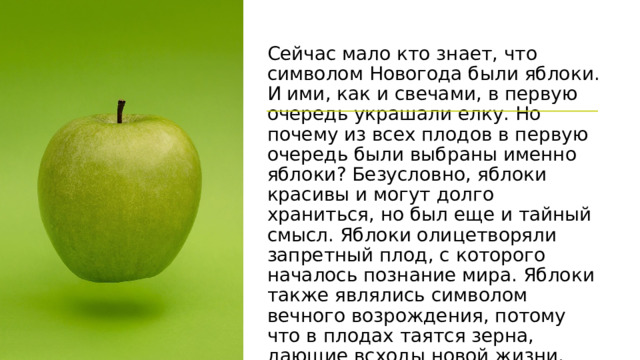 Сейчас мало кто знает, что символом Новогода были яблоки. И ими, как и свечами, в первую очередь украшали елку. Но почему из всех плодов в первую очередь были выбраны именно яблоки? Безусловно, яблоки красивы и могут долго храниться, но был еще и тайный смысл. Яблоки олицетворяли запретный плод, с которого началось познание мира. Яблоки также являлись символом вечного возрождения, потому что в плодах таятся зерна, дающие всходы новой жизни, как старый год дает начало новому. 