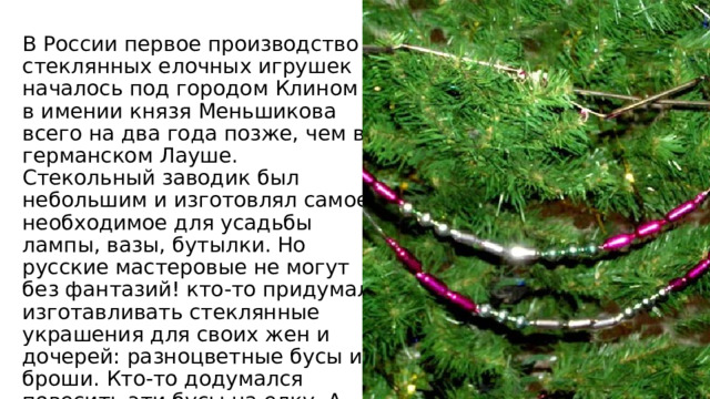 В России первое производство стеклянных елочных игрушек началось под городом Клином в имении князя Меньшикова всего на два года позже, чем в германском Лауше. Стекольный заводик был небольшим и изготовлял самое необходимое для усадьбы лампы, вазы, бутылки. Но русские мастеровые не могут без фантазий! кто-то придумал изготавливать стеклянные украшения для своих жен и дочерей: разноцветные бусы и броши. Кто-то додумался повесить эти бусы на елку. А увидев, какая красота получилась, стали делать елочные бусы, шарики и другие игрушки! 