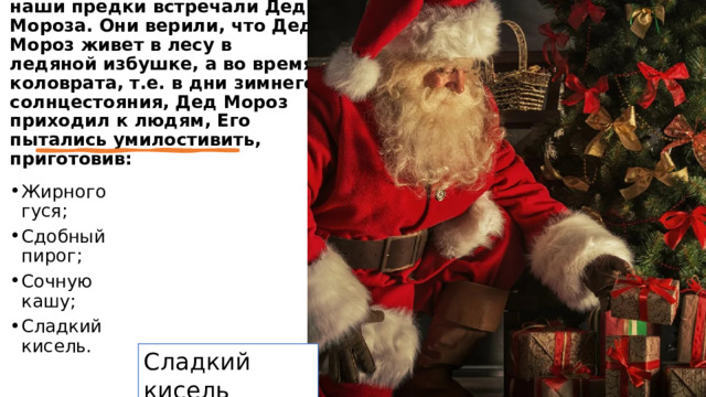 Нынче совершенно забыто, как в стародавние времена наши предки встречали Деда Мороза. Они верили, что Дед Мороз живет в лесу в ледяной избушке, а во время коловрата, т.е. в дни зимнего солнцестояния, Дед Мороз приходил к людям, Его пытались умилостивить, приготовив: Жирного гуся; Сдобный пирог; Сочную кашу; Сладкий кисель.  Сладкий кисель 