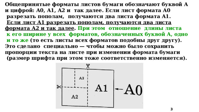 Общепринятые форматы листов бумаги обозначают буквой A и цифрой: A0, A1, A2 и так далее. Если лист формата A0  разрезать пополам, получаются два листа формата A1.  Если лист A1 разрезать пополам, получаются два листа формата A2 и так далее . При этом отношение длины листа  к его ширине у всех форматов, обозначенных буквой A, одно  и то же (то есть листы всех форматов подобны друг другу). Это сделано специально — чтобы можно было сохранить пропорции текста на листе при изменении формата бумаги  (размер шрифта при этом тоже соответственно изменяется).  