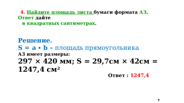 4.  Найдите площадь листа  бумаги формата АЗ . Ответ дайте  в квадратных сантиметрах . Решение. S = a ∙ b – площадь прямоугольника А3 имеет размеры: 297 × 420 мм; S = 29,7см × 42см = 1247,4 см 2   Ответ : 1247,4  