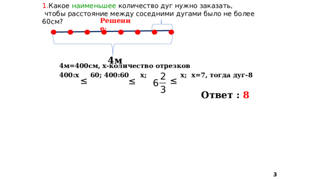 1. Какое наименьшее количество дуг нужно заказать,  чтобы расстояние между соседними дугами было не более 60см? Решение :  4м=400см, х-количество отрезков 400:х 60; 400:60 х; х; х=7, тогда дуг-8   4м Ответ : 8  